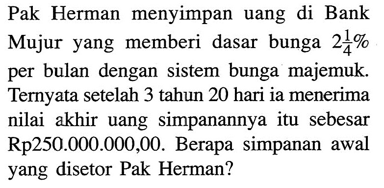 Pak Herman menyimpan uang di Bank Mujur yang memberi dasar bunga 2 1/4% per bulan dengan sistem bunga majemuk. Ternyata setelah 3 tahun 20 hari ia menerima nilai akhir uang simpanannya itu sebesar Rp250.000.000,00. Berapa simpanan awal yang disetor Pak Herman?