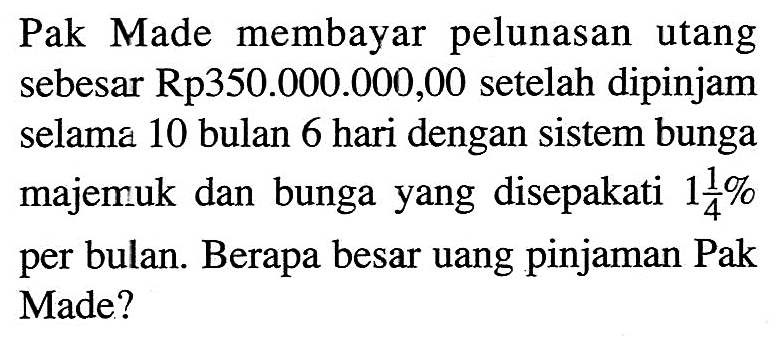 Pak Made membayar pelunasan utang sebesar Rp350.000.000,00 setelah dipinjam selama 10 bulan 6 hari dengan sistem bunga majemuk dan bunga yang disepakati  1 1/4%  per bulan. Berapa besar uang pinjaman Pak Made?