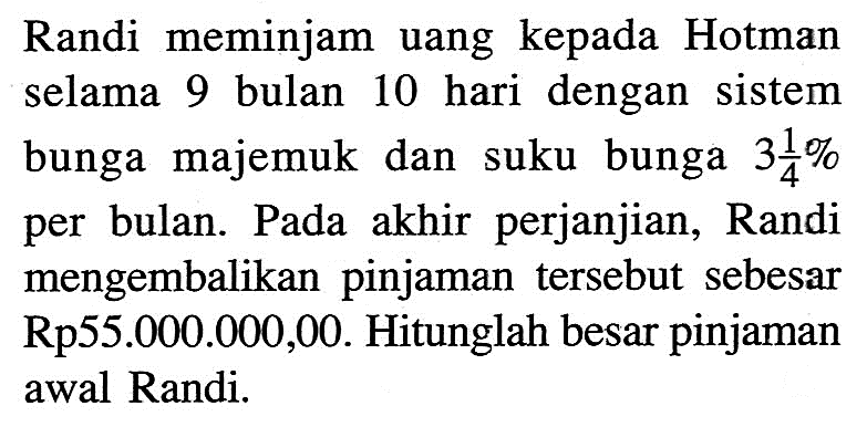 Randi meminjam uang kepada Hotman selama 9 bulan 10 hari dengan sistem bunga majemuk dan suku bunga 3 1/4% per bulan. Pada akhir perjanjian, Randi mengembalikan pinjaman tersebut sebesar Rp55.000.000,00. Hitunglah besar pinjaman awal Randi.