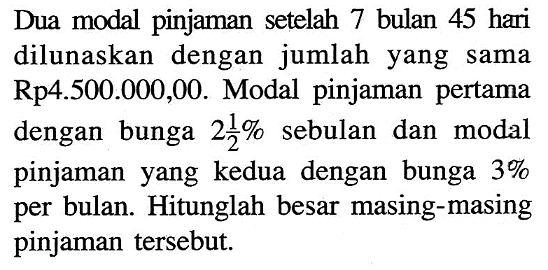 Dua modal pinjaman setelah 7 bulan 45 hari dilunaskan dengan jumlah yang sama Rp4.500.000,00. Modal pinjaman pertama dengan bunga 2 1/2% sebulan dan modal pinjaman yang kedua dengan bunga 3% per bulan. Hitunglah besar masing-masing pinjaman tersebut.