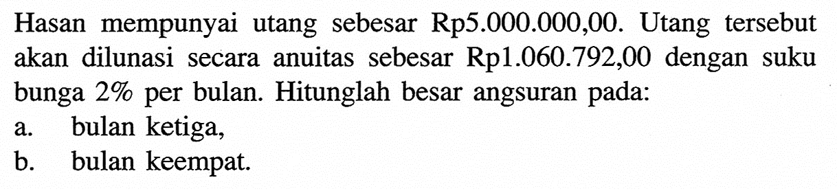 Hasan mempunyai utang sebesar Rp5.000.000,00. Utang tersebut akan dilunasi secara anuitas sebesar Rp1.060.792,00 dengan suku bunga 2% per bulan. Hitunglah besar angsuran pada: a. bulan ketiga, b. bulan keempat.
