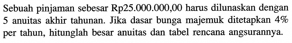 Sebuah pinjaman sebesar Rp25.000.000,00 harus dilunaskan dengan 5 anuitas akhir tahunan. Jika dasar bunga majemuk ditetapkan 4% per tahun, hitunglah besar anuitas dan tabel rencana angsurannya.