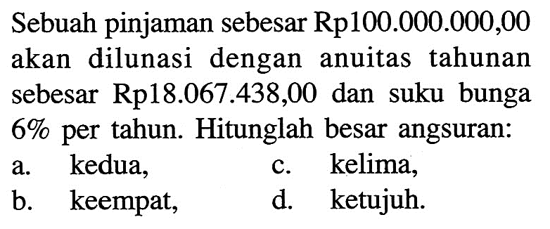 Sebuah pinjaman sebesar Rp100.000.000,00 akan dilunasi dengan anuitas tahunan sebesar Rp18.067.438,00 dan suku bunga  6%  per tahun. Hitunglah besar angsuran: