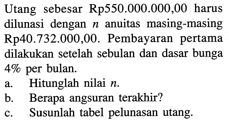 Utang sebesar Rp550.000.000,00 harus dilunasi dengan n anuitas masing-masing Rp40.732.000,00. Pembayaran pertama dilakukan setelah sebulan dan dasar bunga 4% per bulan.a. Hitunglah nilai n.b. Berapa angsuran terakhir?c. Susunlah tabel pelunasan utang.