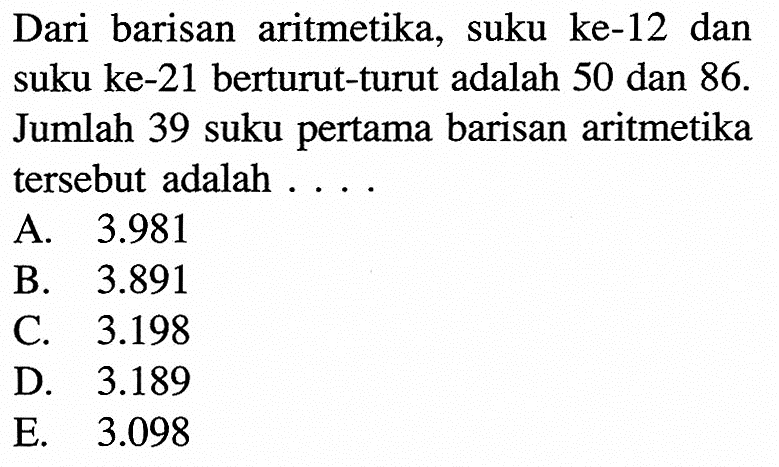 Dari barisan aritmetika, suku ke-12 dan suku ke-21 berturut-turut adalah 50 dan  86 .  Jumlah 39 suku pertama barisan aritmetika tersebut adalah ....
