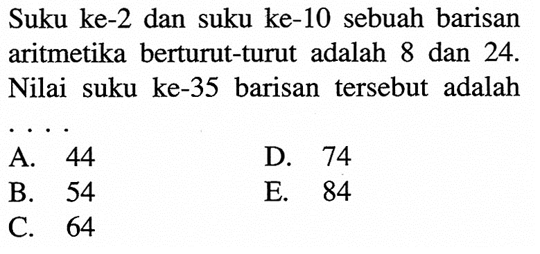 Suku ke-2 dan suku ke-10 sebuah barisan aritmetika berturut-turut adalah 8 dan 24. Nilai suku ke-35 barisan tersebut adalah ....