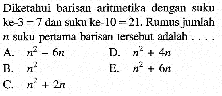 Diketahui barisan aritmetika dengan suku ke-  3=7  dan suku ke-  10=21 . Rumus jumlah  n  suku pertama barisan tersebut adalah ...A.  n^2-6 n D.  n^2+4 n B.  n^2 E.  n^2+6 n C.  n^2+2 n 