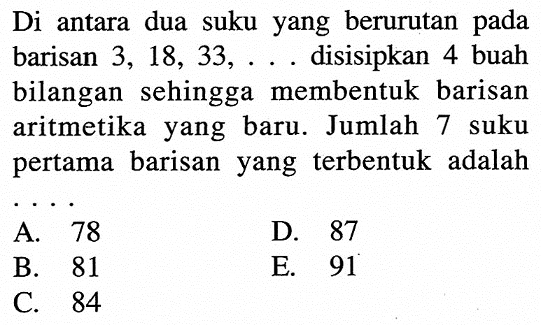 Di antara dua suku yang berurutan pada barisan 3, 18, 33, .... disisipkan 4 buah bilangan sehingga membentuk barisan aritmetika yang baru. Jumlah 7 suku pertama barisan yang terbentuk adalah 