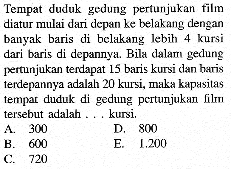 Tempat duduk gedung pertunjukan film diatur mulai dari depan ke belakang dengan banyak baris di belakang lebih 4 kursi dari baris di depannya. Bila dalam gedung pertunjukan terdapat 15 baris kursi dan baris terdepannya adalah 20 kursi, maka kapasitas tempat duduk di gedung pertunjukan film tersebut adalah . . . kursi.