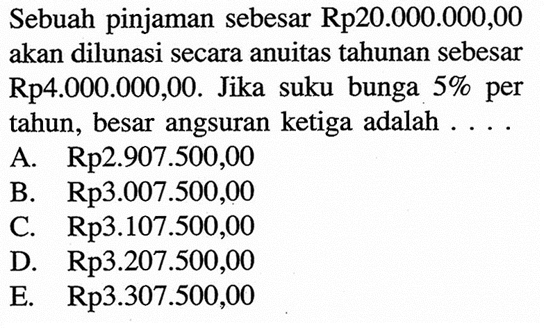 Sebuah pinjaman sebesar Rp20.000.000,00 akan dilunasi secara anuitas tahunan sebesar Rp4.000.000,00. Jika suku bunga 5% per tahun, besar angsuran ketiga adalah ....