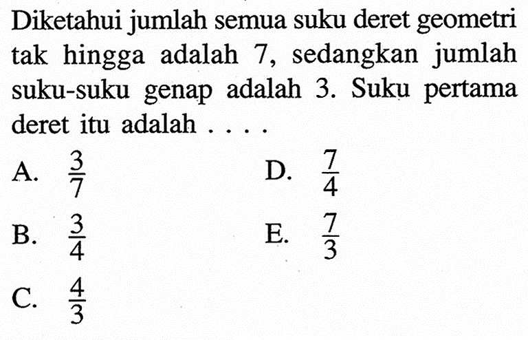 Diketahui jumlah semua suku deret geometri tak hingga adalah 7, sedangkan jumlah suku-suku genap adalah 3. Suku pertama deret itu adalah ...
