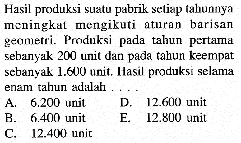 Hasil produksi suatu pabrik setiap tahunnya meningkat mengikuti aturan barisan geometri. Produksi tahun pertama pada sebanyak 200 unit dan pada tahun keempat sebanyak 1.600 unit. Hasil produksi selama enam tahun adalah 