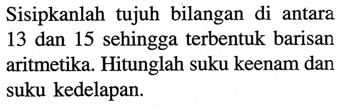 Sisipkanlah tujuh bilangan di antara 13 dan 15 sehingga terbentuk barisan aritmetika. Hitunglah suku keenam dan suku kedelapan.