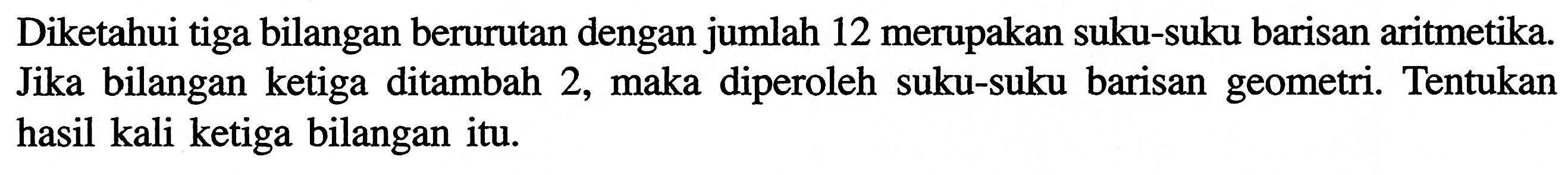 Diketahui tiga bilangan berurutan dengan jumlah 12 merupakan suku-suku barisan aritmetika. Jika bilangan ketiga ditambah 2, maka diperoleh suku-suku barisan geometri. Tentukan hasil kali ketiga bilangan itu.