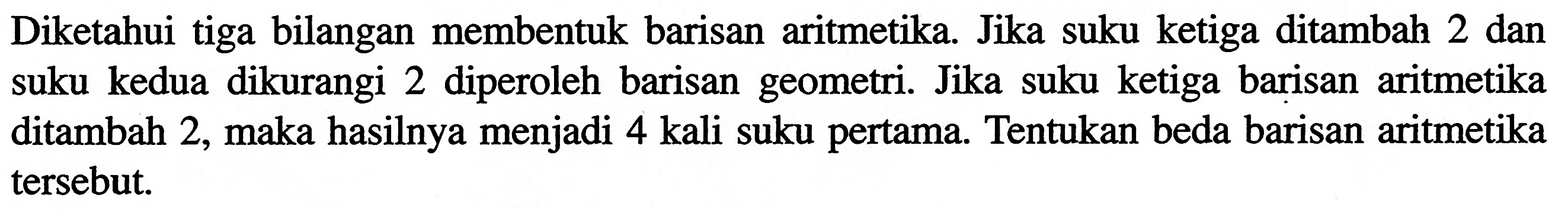 Diketahui tiga bilangan membentuk barisan aritmetika. Jika suku ketiga ditambah 2 dan suku kedua dikurangi 2 diperoleh barisan geometri. Jika suku ketiga barisan aritmetika ditambah 2, maka hasilnya menjadi 4 kali suku pertama. Tentukan beda barisan aritmetika tersebut.