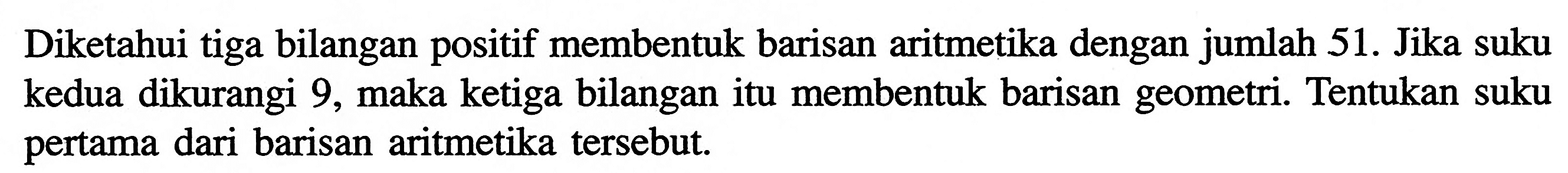 Diketahui tiga bilangan positif membentuk barisan aritmetika dengan jumlah 51. Jika suku kedua dikurangi 9, maka ketiga bilangan itu membentuk barisan geometri. Tentukan suku pertama dari barisan aritmetika tersebut.