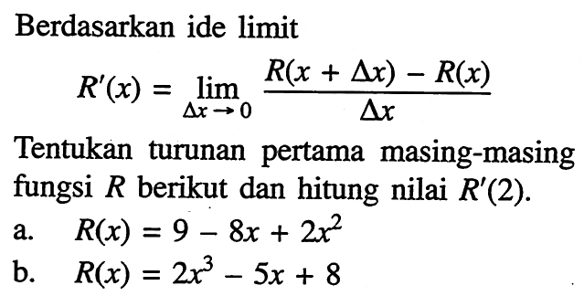 Berdasarkan ide limit R'(x)=limit  delta x->0 (R(x+delta x)-R(x))/delta x. Tentukan turunan pertama masing-masing fungsi  R  berikut dan hitung nilai  R'(2) . a.  R(x)=9-8x+2x^2  b.   R(x)=2x^3-5x+8 