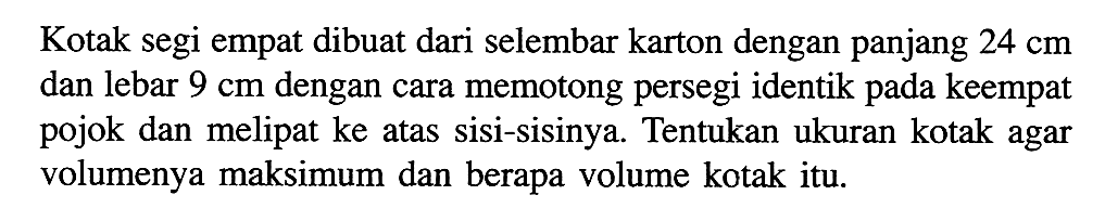 Kotak segi empat dibuat dari selembar karton dengan panjang 24 cm dan lebar 9 cm dengan cara memotong persegi identik pada keempat pojok dan melipat ke atas sisi-sisinya. Tentukan ukuran kotak agar volumenya maksimum dan berapa volume kotak itu.