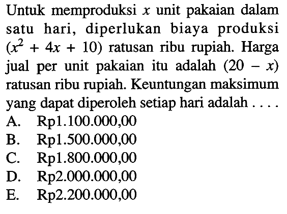 Untuk memproduksi x  unit pakaian dalam satu hari, diperlukan biaya produksi  (x^2+4x+10)  ratusan ribu rupiah. Harga jual per unit pakaianitu adalah  (20-x)  ratusan ribu rupiah. Keuntungan maksimumyang dapat diperoleh setiap hari adalah ....