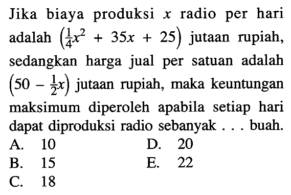 Jika biaya produksi  x  radio per hari adalah (1/4 x^2+35x+25)  jutaan rupiah, sedangkan harga jual per satuan adalah (50-1/2x) jutaan rupiah, maka keuntungan maksimum diperoleh apabila setiap hari dapat diproduksi radio sebanyak ... buah