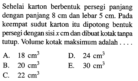 Sehelai karton berbentuk persegi panjang dengan panjang 8 cm dan lebar 5 cm. Pada keempat sudut karton itu dipotong bentuk persegi dengan sisi x cm dan dibuat kotak tanpa tutup. Volume kotak maksimum adalah ... A. 18 cm^3 D. 24 cm^3 B. 20 cm^3 E. 30 cm^3 C. 22 cm^3