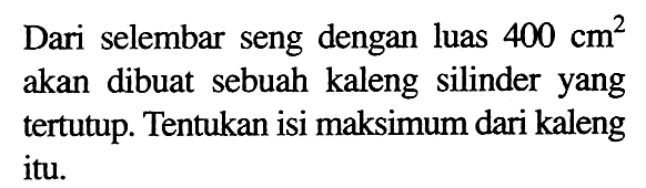 Dari selembar seng dengan luas 400 cm^2  akan dibuat sebuah kaleng silinder yang tertutup. Tentukan isi maksimum dari kaleng itu.