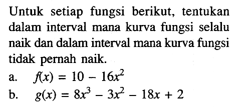 Untuk setiap fungsi berikut, tentukan dalam interval mana kurva fungsi selalu naik dan dalam interval mana kurva fungsi tidak pernah naik. a. f(x)=10-16x^2 b. g(x)=8x^3-3x^2-18x+2