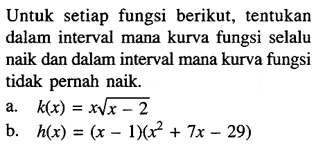 Untuk setiap fungsi berikut, tentukan dalam interval mana kurva fungsi selalu naik dan dalam interval mana kurva fungsi tidak pernah naik.a. k(x)=x akar(x-2) b. h(x)=(x-1)(x^2+7x-29) 