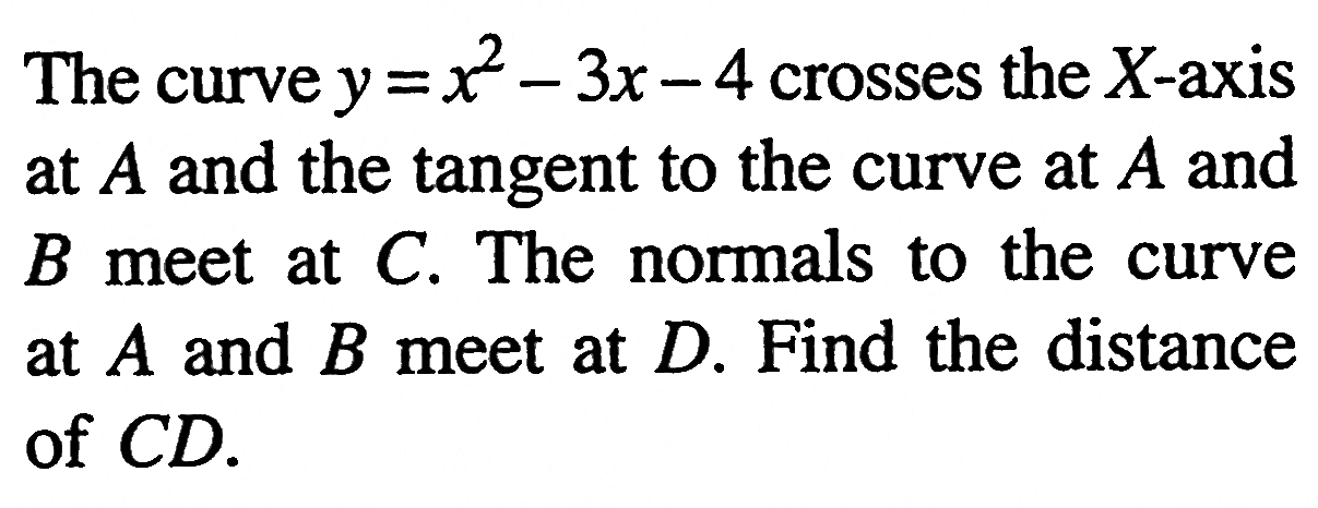 The curve y = x^2 - 3x - 4 crosses the X-axis at A and the tangent to the curve at A and B meet at C. The normals to the curve at A and B meet at D. Find the distance of CD.