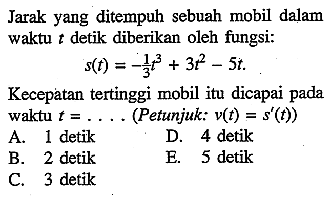 Jarak yang ditempuh sebuah mobil dalam waktu t detik diberikan oleh fungsi:s(t)=-(1/3)t^3+3t^2-5tKecepatan tertinggi mobil itu dicapai pada waktu  t=.... 