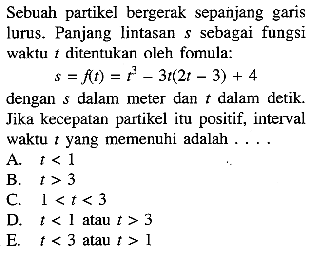 Sebuah partikel bergerak sepanjang garis lurus. Panjang lintasan s sebagai fungsi waktu  t  ditentukan oleh fomula: s=f(t)=t^3-3t(2t-3)+4 dengan s dalam meter dan t dalam detik. Jika kecepatan partikel itu positif, interval waktu t yang memenuhi adalah ....
