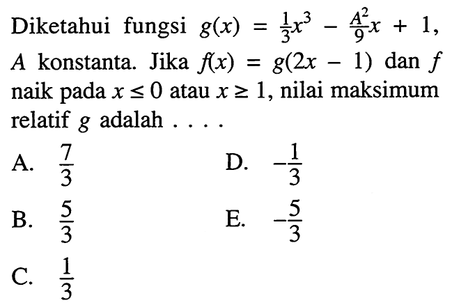 Diketahui fungsi g(x)=1/3 x^3-A^2/9 x+1, A konstanta. Jika f(x)=g(2x-1) dan f naik pada x <= 0 atau x >= 1, nilai maksimum relatif g adalah  ... 