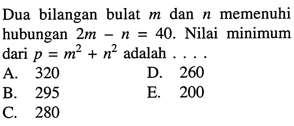 Dua bilangan bulat m dan n memenuhi hubungan 2m-n=40. Nilai minimum dari p=m^2+n^2 adalah ...