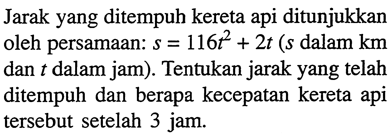 Jarak yang ditempuh kereta api ditunjukkan oleh persamaan:  s=116 t^2+2 t(s  dalam km dan  t  dalam jam). Tentukan jarak yang telah ditempuh dan berapa kecepatan kereta api tersebut setelah 3 jam.