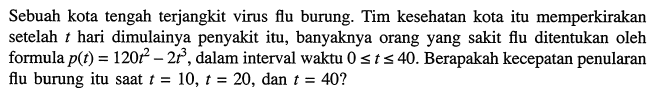 Sebuah kota tengah terjangkit virus flu burung. Tim kesehatan kota itu memperkirakan setelah t hari dimulainya penyakit itu, banyaknya orang yang sakit flu ditentukan oleh formula p(t)=120 t^2-2 t^3, dalam interval waktu 0 <= t <= 40. Berapakah kecepatan penularan flu burung itu saat t=10, t=20, dan t=40?