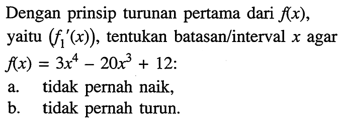 Dengan prinsip turunan pertama dari  f(x) , yaitu  (f1'(x)) , tentukan batasan/interval  x  agar  f(x)=3 x^4-20x^3+12  :a. tidak pernah naik,b. tidak pernah turun.