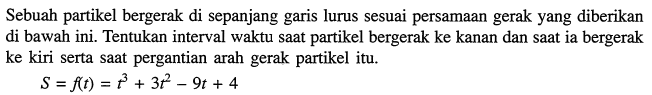 Sebuah partikel bergerak di sepanjang garis lurus sesuai persamaan gerak yang diberikan di bawah ini. Tentukan interval waktu saat partikel bergerak ke kanan dan saat ia bergerak ke kiri serta saat pergantian arah gerak partikel itu.S=f(t)=t^3+3t^2-9t+4 