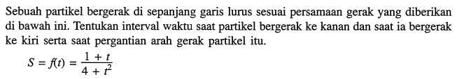 Sebuah partikel bergerak di sepanjang garis lurus sesuai persamaan gerak yang diberikan di bawah ini. Tentukan interval waktu saat partikel bergerak ke kanan dan saat ia bergerak ke kiri serta saat pergantian arah gerak partikel itu.S=f(t)=(1+t)/(4+t^2)