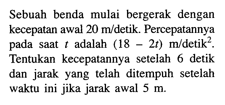 Sebuah benda mulai bergerak dengan kecepatan awal  20 m/detik. Percepatannya pada saat  t  adalah  (18-2t) m/detik^2 .  Tentukan kecepatannya setelah 6 detik dan jarak yang telah ditempuh setelah waktu ini jika jarak awal  5 m .