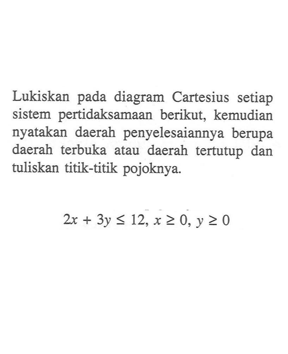 Lukiskan diagram Cartesius setiap pada sistem pertidaksamaan berikut, kemudian nyatakan daerah penyelesaiannya berupa daerah terbuka daerah tertutup dan atau tuliskan titik-titik pojoknya. 2x+3y<=12, x>=0, y>=0