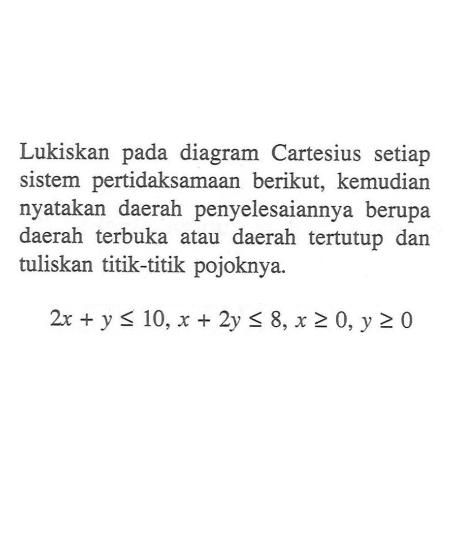 Lukiskan diagram Cartesius setiap pada sistem pertidaksamaan berikut, kemudian nyatakan daerah penyelesaiannya berupa daerah terbuka daerah tertutup dan atau tuliskan titik-titik pojoknya 2x+y<10, x+2y<8,x>=0,y>=0