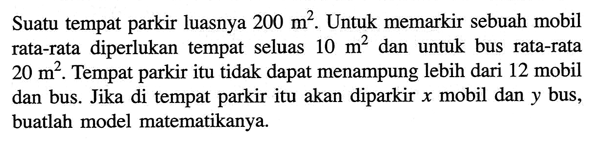 Suatu tempat parkir luasnya 200 m^2. Untuk memarkir sebuah mobil rata-rata diperlukan tempat seluas 10 m^2 dan untuk bus rata-rata 20 m^2. Tempat parkir itu tidak dapat menampung lebih dari 12 mobil dan bus. Jika di tempat parkir itu akan diparkir x mobil dan y bus, buatlah model matematikanya.