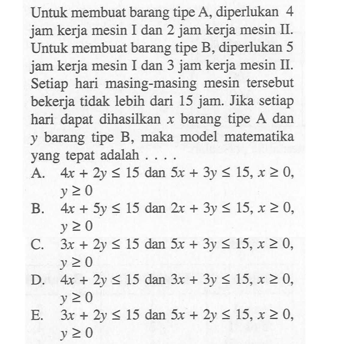 Untuk membuat barang tipe A, diperlukan 4 jam kerja mesin I dan 2 jam kerja mesin II. Untuk membuat barang tipe B, diperlukan 5 jam kerja mesin I dan 3 jam kerja mesin II. Setiap hari masing-masing mesin tersebut bekerja tidak lebih dari 15 jam. Jika setiap hari dapat dihasilkan x barang tipe A dan y barang tipe B, maka model matematika yang tepat adalah . . . .