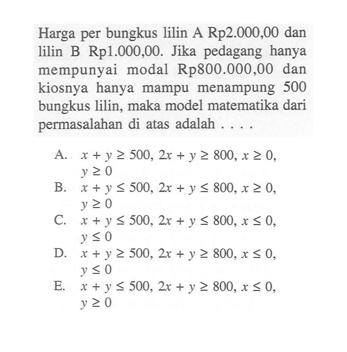 Harga per bungkus lilin A Rp2.000,00 dan lilin B Rp1.000,OO. Jika pedagang hanya mempunyai modal Rp800.000,00 dan kiosnya hanya mampu menampung 500 bungkus lilin, maka model matematika dari permasalahan di atas adalah . . . .