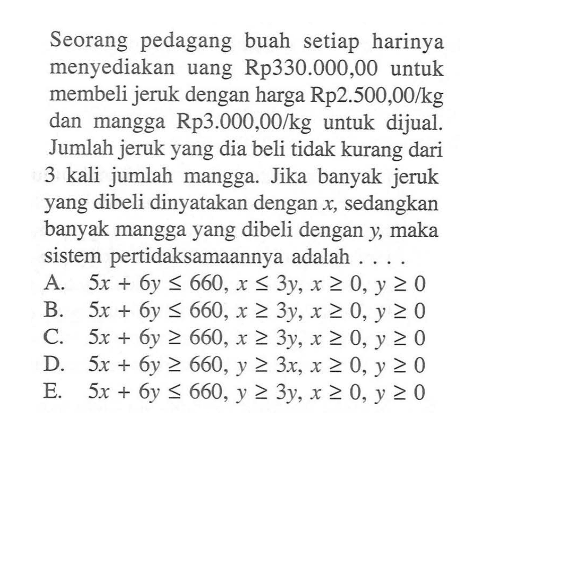 Seorang pedagang buah setiap harinya menyediakan uang Rp330.000,00 untuk membeli jeruk dengan harga Rp2.500,00/kg dan mangga Rp3.000,00/kg untuk dijual. Jumlah jeruk yang dia beli tidak kurang dari 3 kali jumlah mangga. Jika banyak jeruk yang dibeli dinyatakan dengan x, sedangkan banyak mangga yang dibeli dengan y, maka sistem pertidaksamaannya adalah ...