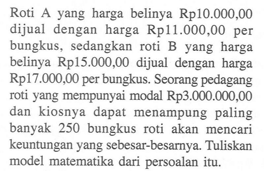 Roti yang harga belinya A Rp10.000,00 dijual dengan harga Rp11.000,00 per bungkus, sedangkan roti B yang harga belinya Rp15.000,00 dijual dengan harga Rp17.000,00 per bungkus. Seorang pedagang roti yang mempunyai modal Rp3.000.000,00 dan kiosnya dapat menampung paling banyak 250 bungkus roti akan mencari keuntungan yang sebesar-besarnya. Tuliskan model matematika dari persoalan itu.