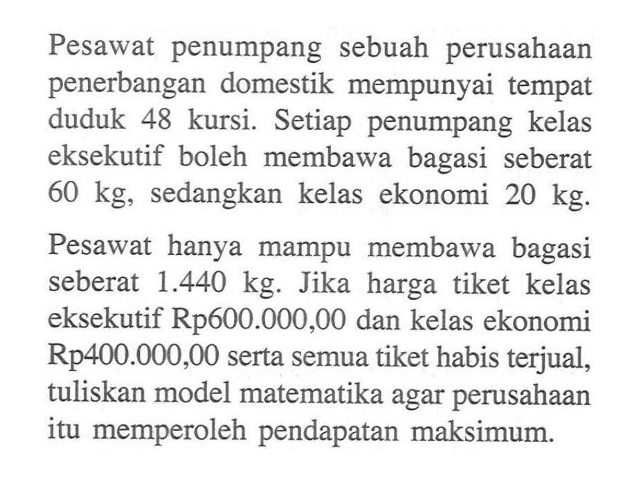 Pesawat penumpang sebuah perusahaan penerbangan domestik mempunyai tempat duduk 48 kursi. Setiap penumpang kelas eksekutif boleh membawa bagasi seberat 60 kg, sedangkan kelas ekonomi 20 kg. Pesawat hanya mampu membawa bagasi seberat 1.440 kg. Jika harga tiket kelas eksekutif Rp600.000,00 dan kelas ekonomi Rp400.000,00 serta semua tiket habis terjual, tuliskan model matematika agar perusahaan itu memperoleh pendapatan maksimum.