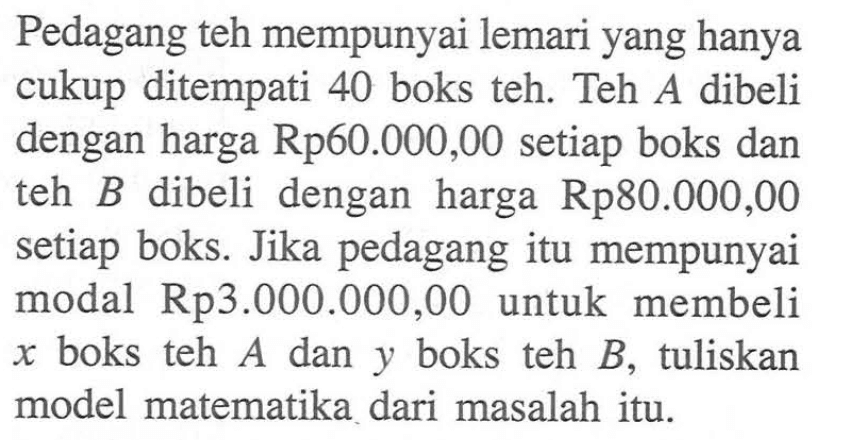 Pedagang teh mempunyai lemari yang hanya cukup ditempati 40 boks teh. Teh A dibeli dengan harga Rp60.000,00 setiap boks dan teh B dibeli dengan harga Rp80.000,00 setiap boks. Jika pedagang itu mempunyai modal Rp3.000.000,00 untuk membeli x boks teh A dan y boks teh B, tuliskan model matematika dari masalah itu.