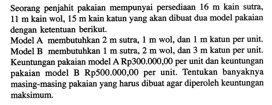Seorang penjahit pakaian mempunyai persediaan 16 m kain sutra, 11 m kain wol, 15 m kain katun yang akan dibuat dua model pakaian dengan ketentuan berikut. Model A membutuhkan 2 m sutra, 1 m wol, dan 1 m katun per unit. Model B membutuhkan 1 m sutra, 2 m wol, dan 3 m katun per unit. Keuntungan pakaian model A Rp300.000,O0 per unit dan keuntungan pakaian model B Rp500.000,00 per unit. Tentukan banyaknya masing-masing pakaian yang harus dibuat agar diperoleh keuntungan maksimum.