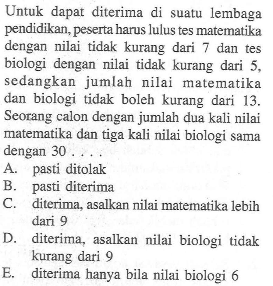 Untuk dapat diterima di suatu lembaga pendidikan, peserta harus lulus tes matematika dengan nilai tidak kurang dari 7 dan tes biologi dengan nilai tidak kurang dari 5, sedangkan jumlah nilai matematika dan biologi tidak boleh kurang dari 13. Seorang calon dengan jumlah dua kali nilai matematika dan tiga kali nilai biologi sama dengan 30 ....